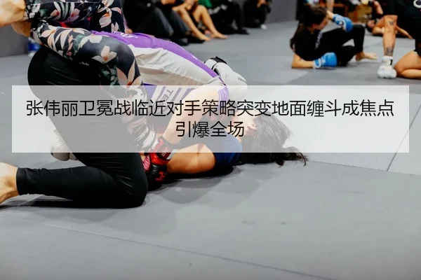 张伟丽卫冕战临近对手策略突变地面缠斗成焦点引爆全场