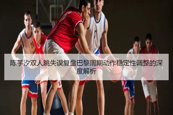 陈芋汐双人跳失误复盘巴黎周期动作稳定性调整的深度解析