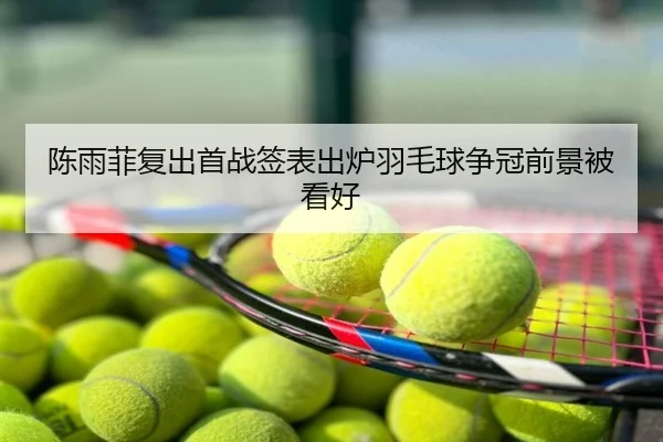 陈雨菲复出首战签表出炉羽毛球争冠前景被看好