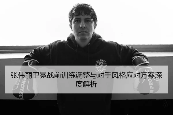 张伟丽卫冕战前训练调整与对手风格应对方案深度解析